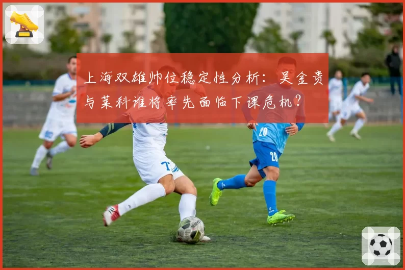 上海双雄帅位稳定性分析：吴金贵与莱科谁将率先面临下课危机？