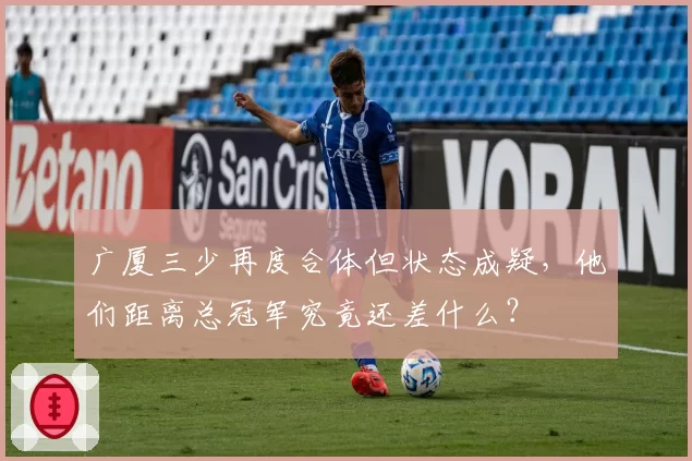 广厦三少再度合体但状态成疑，他们距离总冠军究竟还差什么？