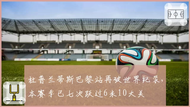 杜普兰蒂斯巴黎站再破世界纪录，本赛季已七次跃过6米10大关