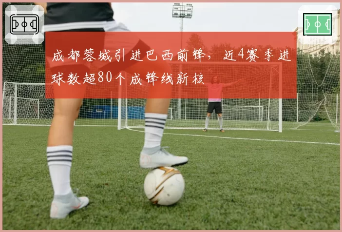 成都蓉城引进巴西前锋，近4赛季进球数超80个成锋线新核