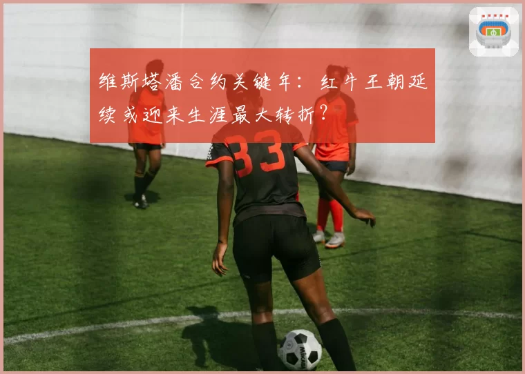 维斯塔潘合约关键年:红牛王朝延续或迎来生涯最大转折?