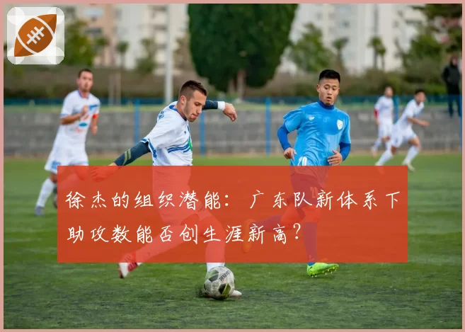 徐杰的组织潜能：广东队新体系下助攻数能否创生涯新高？