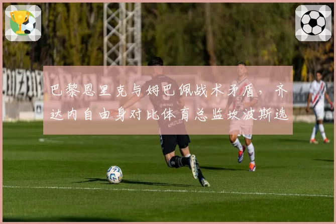 巴黎恩里克与姆巴佩战术矛盾，齐达内自由身对比体育总监坎波斯选帅偏好