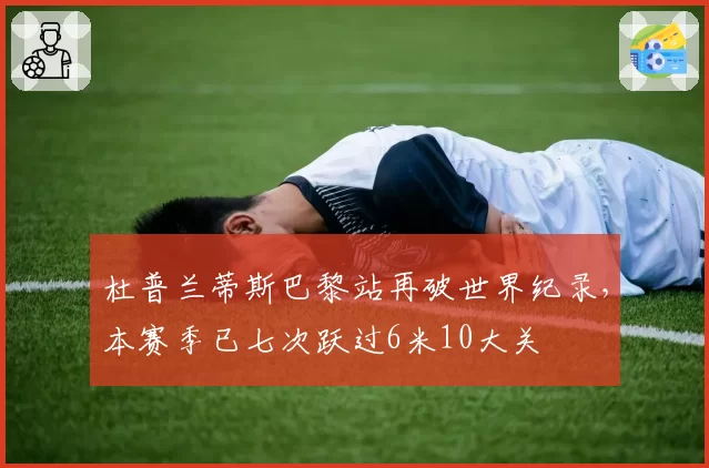 杜普兰蒂斯巴黎站再破世界纪录，本赛季已七次跃过6米10大关