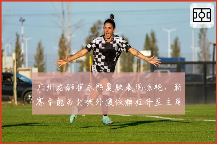 广州龙狮崔永熙夏联表现惊艳,新赛季能否打破外援依赖症升至主角?
