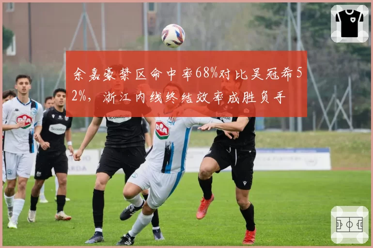 余嘉豪禁区命中率68%对比吴冠希52%，浙江内线终结效率成胜负手