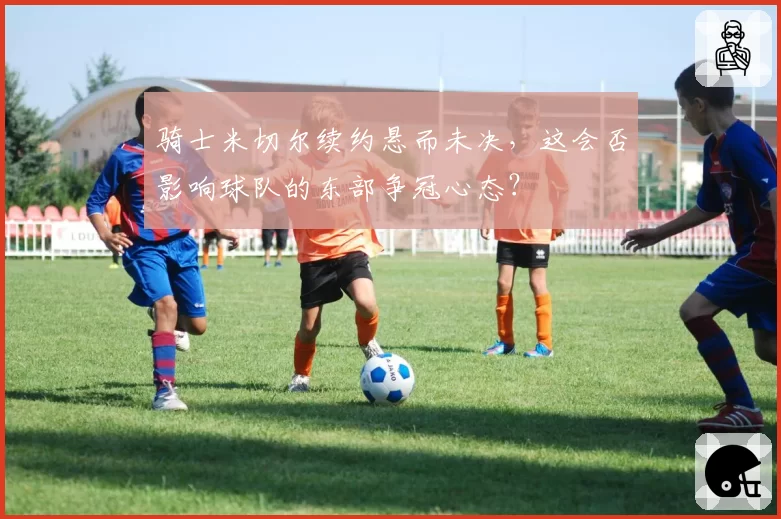 骑士米切尔续约悬而未决，这会否影响球队的东部争冠心态？