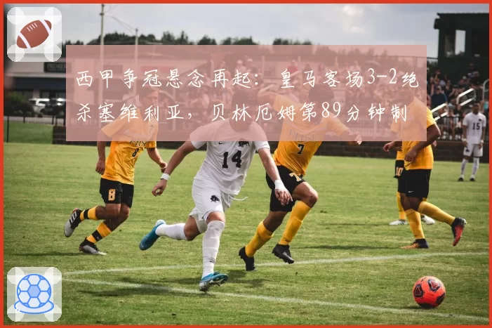 西甲争冠悬念再起：皇马客场3-2绝杀塞维利亚，贝林厄姆第89分钟制胜