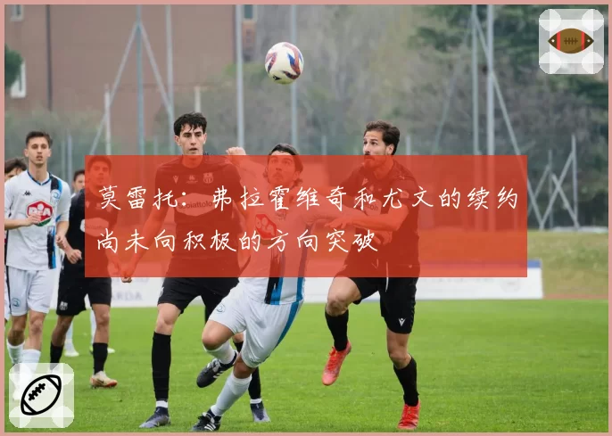 莫雷托:弗拉霍维奇和尤文的续约尚未向积极的方向突破