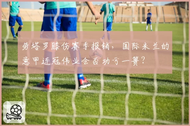 劳塔罗膝伤赛季报销，国际米兰的意甲连冠伟业会否功亏一篑？