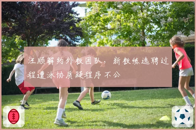 汪顺解约外教团队,新教练选聘过程遭泳协质疑程序不公