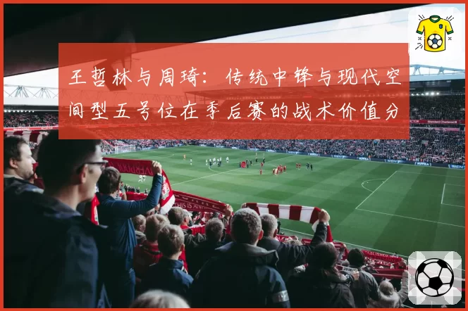 王哲林与周琦:传统中锋与现代空间型五号位在季后赛的战术价值分析