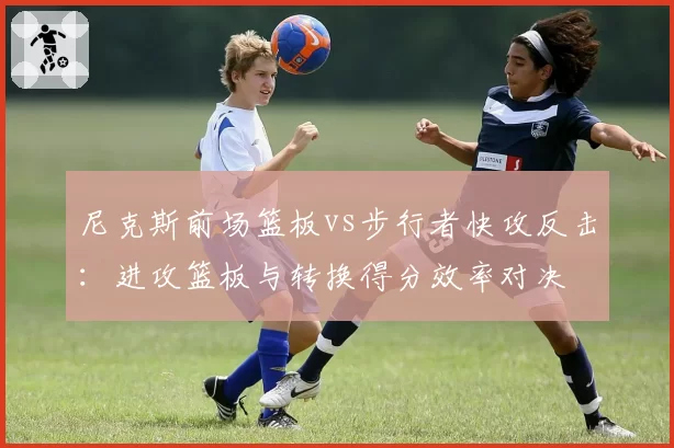 尼克斯前场篮板vs步行者快攻反击：进攻篮板与转换得分效率对决