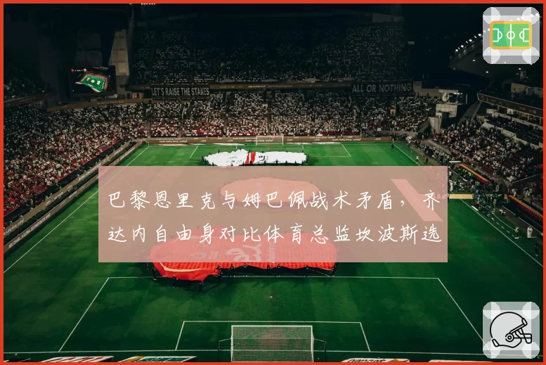 巴黎恩里克与姆巴佩战术矛盾，齐达内自由身对比体育总监坎波斯选帅偏好