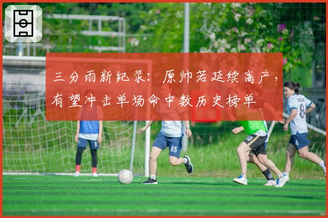 三分雨新纪录:原帅若延续高产,有望冲击单场命中数历史榜单