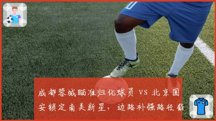 成都蓉城瞄准归化球员 vs 北京国安锁定南美新星，边路补强路径截然不同