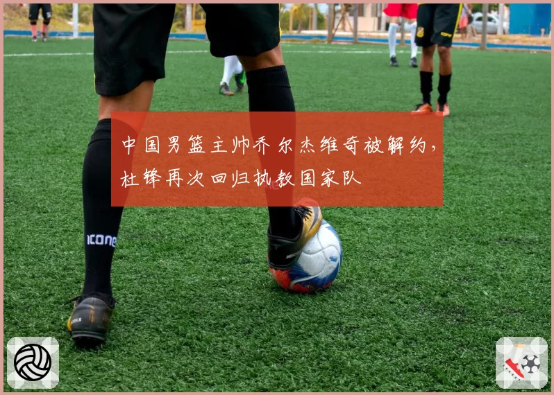 中国男篮主帅乔尔杰维奇被解约，杜锋再次回归执教国家队