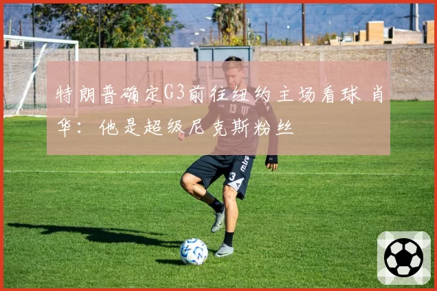 特朗普确定G3前往纽约主场看球 肖华：他是超级尼克斯粉丝