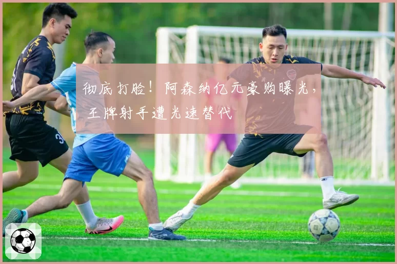 彻底打脸！阿森纳亿元豪购曝光， 王牌射手遭光速替代