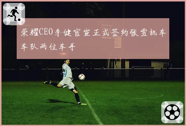 荣耀CEO李健官宣正式签约张雪机车车队两位车手