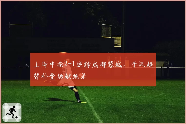 上海申花2-1逆转成都蓉城，于汉超替补登场献绝杀