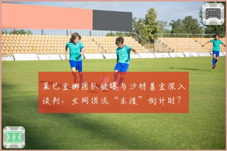 莱巴金娜团队被曝与沙特基金深入谈判，女网顶流“东渡”倒计时？