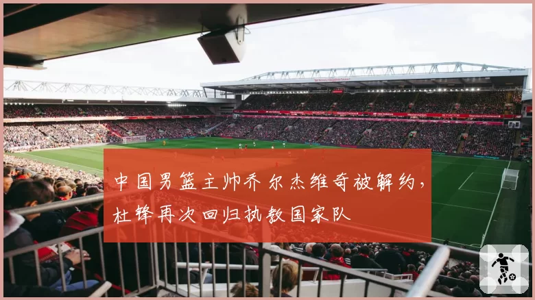 中国男篮主帅乔尔杰维奇被解约，杜锋再次回归执教国家队