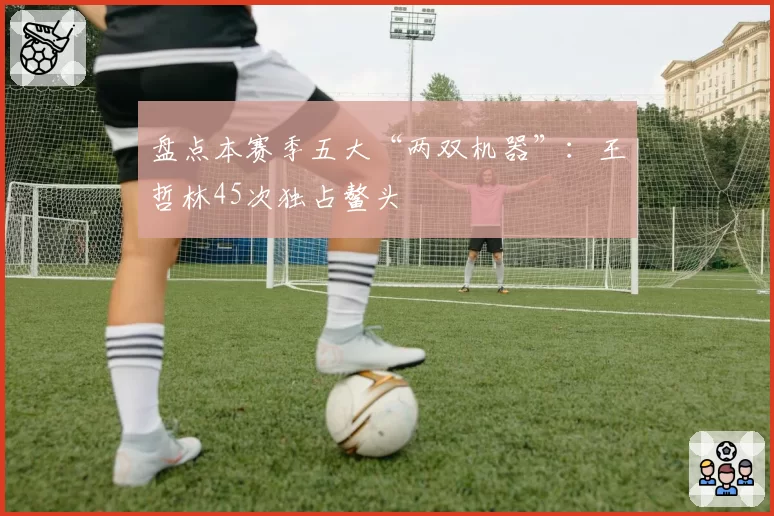 盘点本赛季五大“两双机器”：王哲林45次独占鳌头