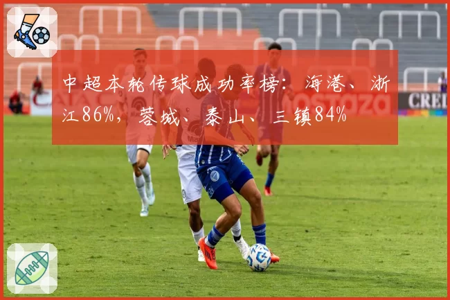 中超本轮传球成功率榜:海港、浙江86%,蓉城、泰山、三镇84%