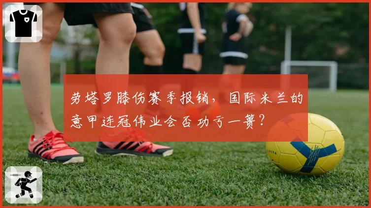 劳塔罗膝伤赛季报销，国际米兰的意甲连冠伟业会否功亏一篑？