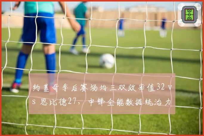 约基奇季后赛场均三双效率值32 vs 恩比德27，中锋全能数据统治力对比