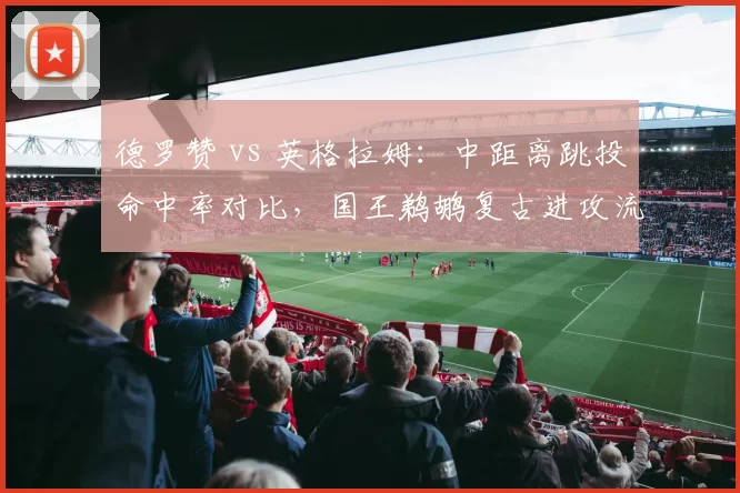 德罗赞 vs 英格拉姆：中距离跳投命中率对比，国王鹈鹕复古进攻流派之争