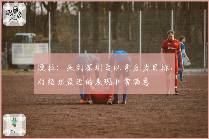 莫拉：来到深圳是以拿分为目标，对绍尔最近的表现非常满意