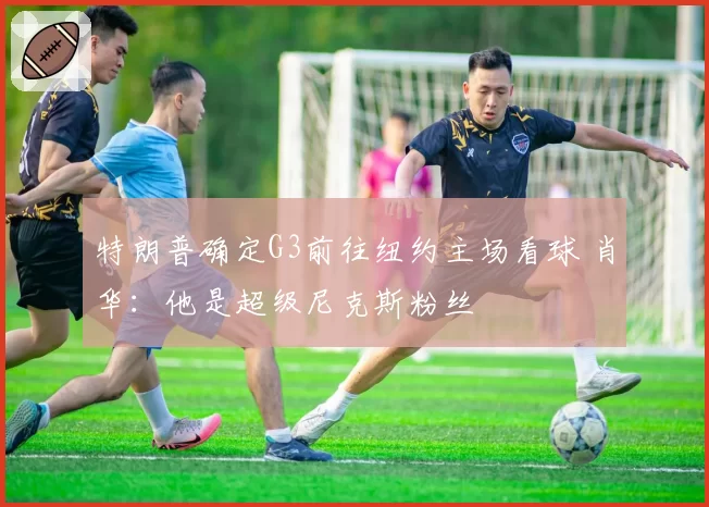 特朗普确定G3前往纽约主场看球 肖华：他是超级尼克斯粉丝