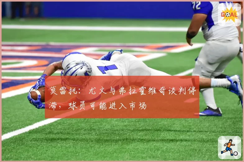 莫雷托：尤文与弗拉霍维奇谈判停滞，球员可能进入市场