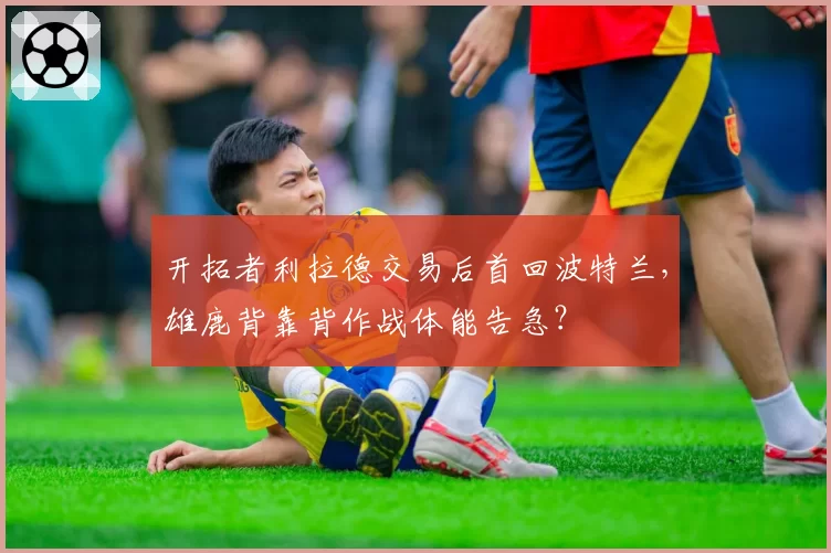 开拓者利拉德交易后首回波特兰，雄鹿背靠背作战体能告急？