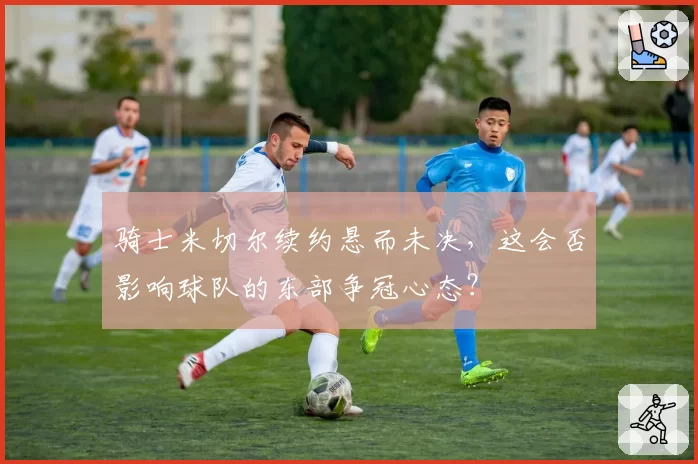 骑士米切尔续约悬而未决，这会否影响球队的东部争冠心态？