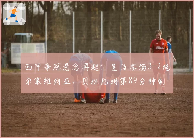 西甲争冠悬念再起:皇马客场3-2绝杀塞维利亚,贝林厄姆第89分钟制胜