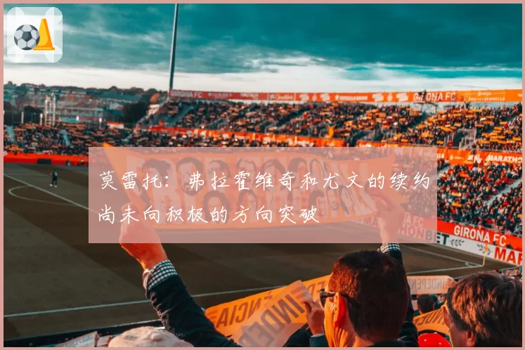 莫雷托:弗拉霍维奇和尤文的续约尚未向积极的方向突破