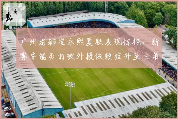 广州龙狮崔永熙夏联表现惊艳,新赛季能否打破外援依赖症升至主角?