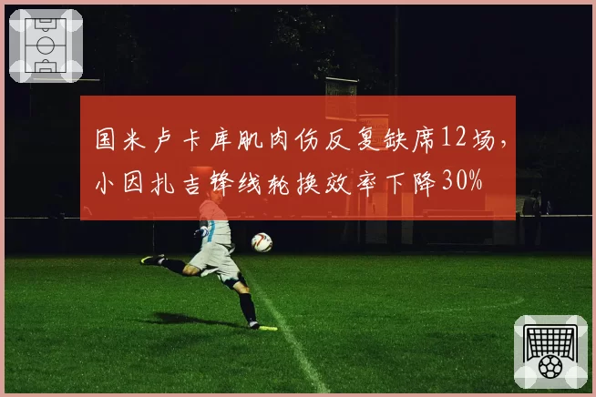 国米卢卡库肌肉伤反复缺席12场,小因扎吉锋线轮换效率下降30%