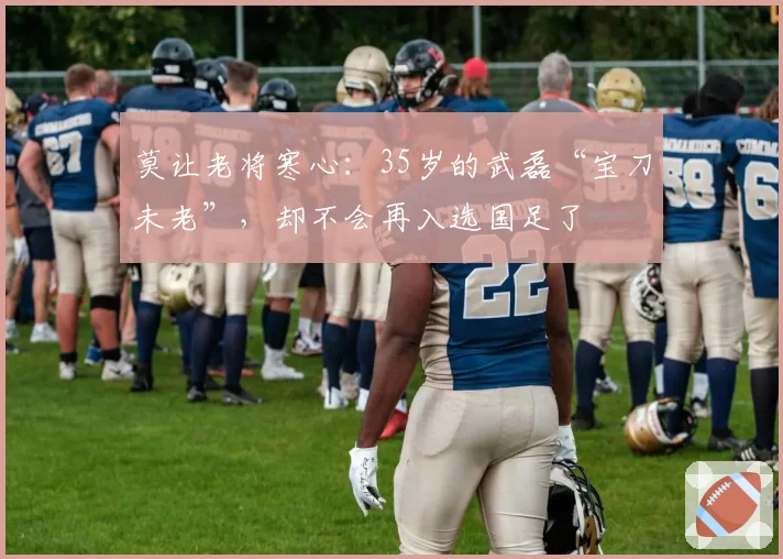 莫让老将寒心：35岁的武磊“宝刀未老”，却不会再入选国足了