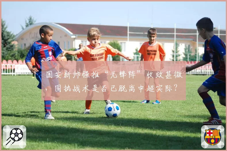 国安新帅强推“无锋阵”收效甚微，固执战术是否已脱离中超实际？