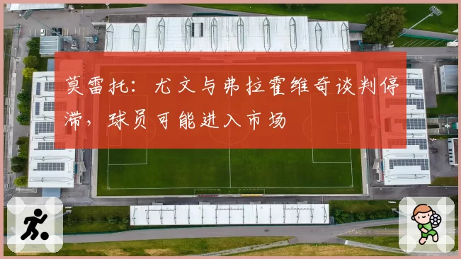 莫雷托:尤文与弗拉霍维奇谈判停滞,球员可能进入市场