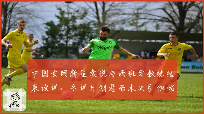 中国女网新星袁悦与西班牙教练结束试训，冬训计划悬而未决引担忧